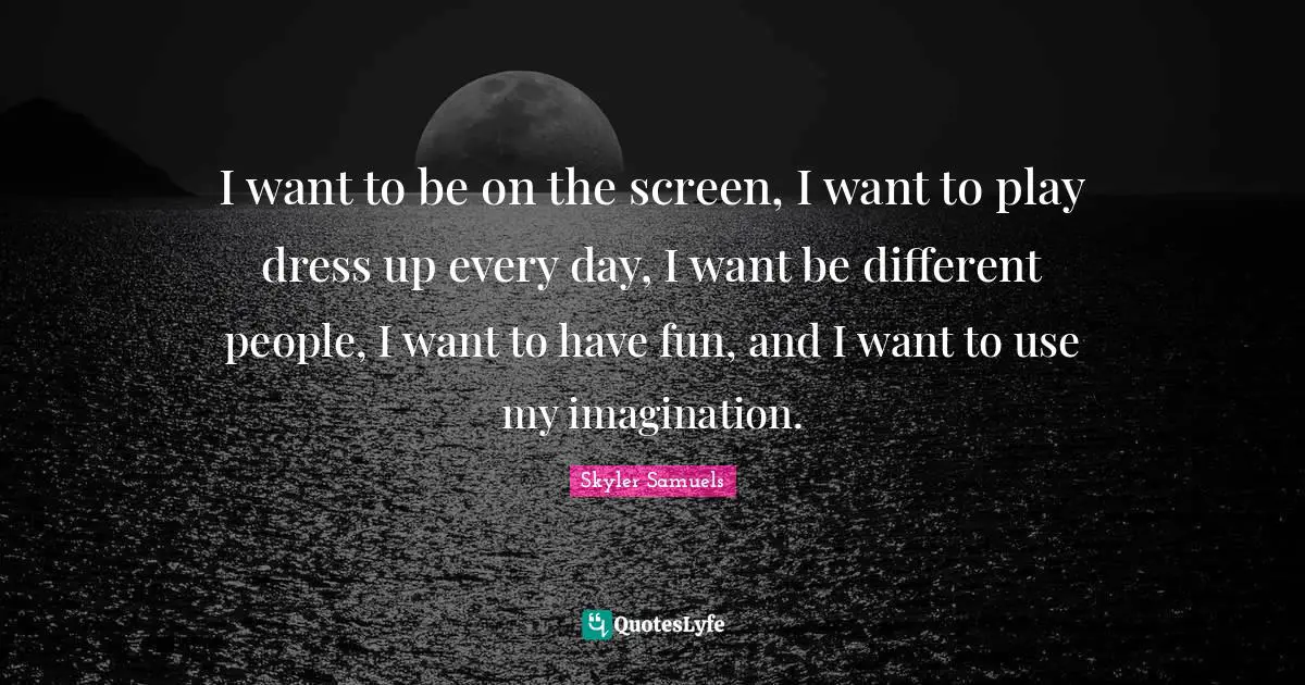 I want to be on the screen, I want to play dress up every day, I want be different people, I want to have fun, and I want to use my imagination.