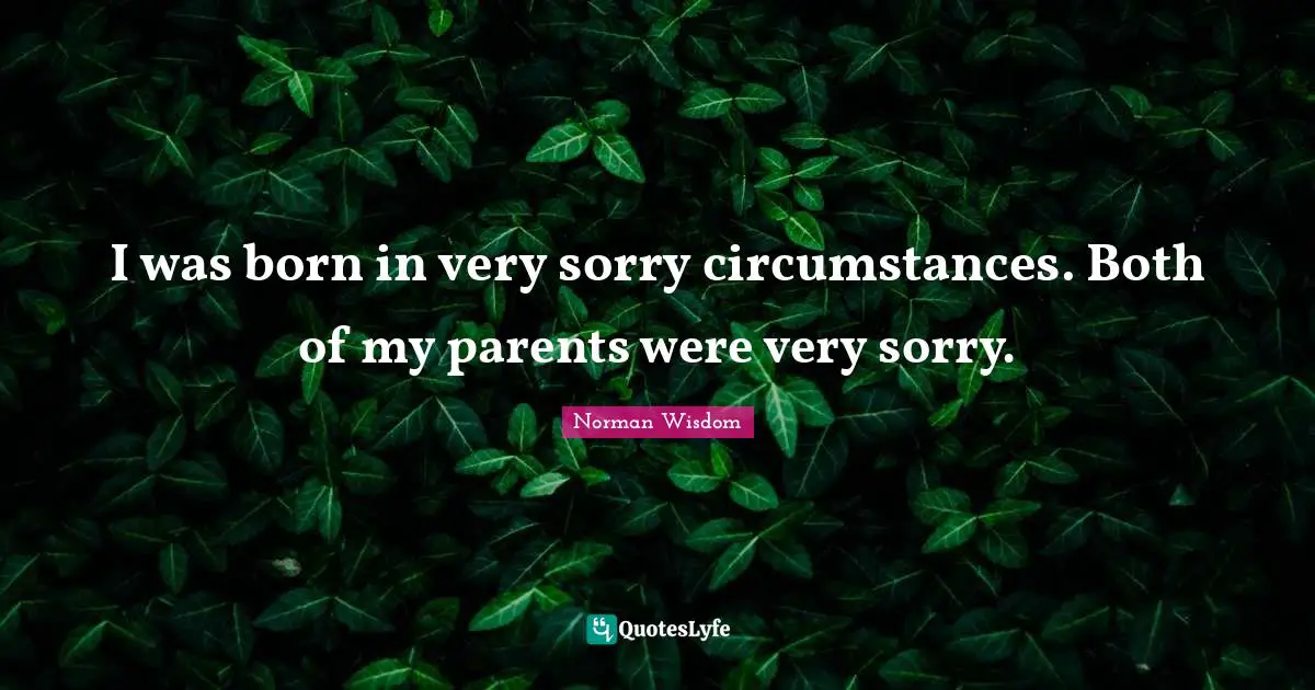 I was born in very sorry circumstances. Both of my parents were very sorry.
