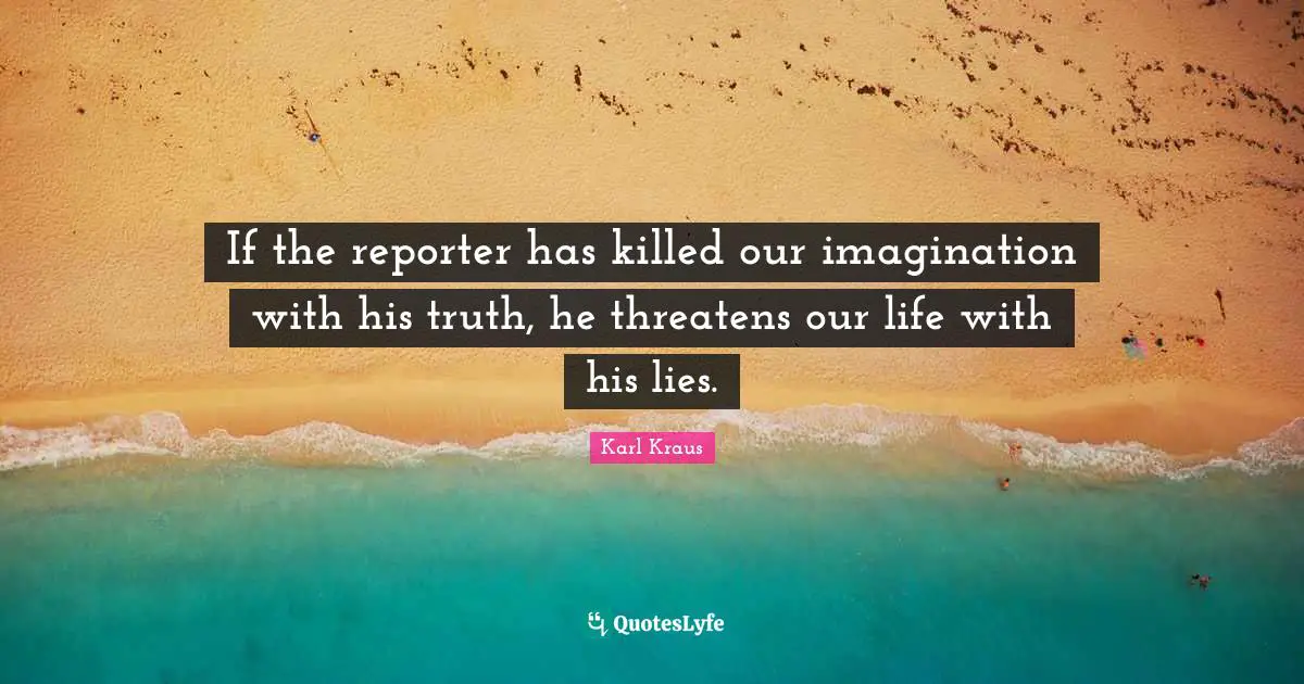 If the reporter has killed our imagination with his truth, he threatens our life with his lies.