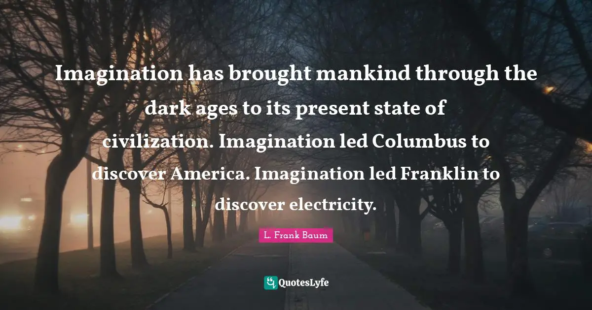 Imagination has brought mankind through the dark ages to its present state of civilization. Imagination led Columbus to discover America. Imagination led Franklin to discover electricity.
