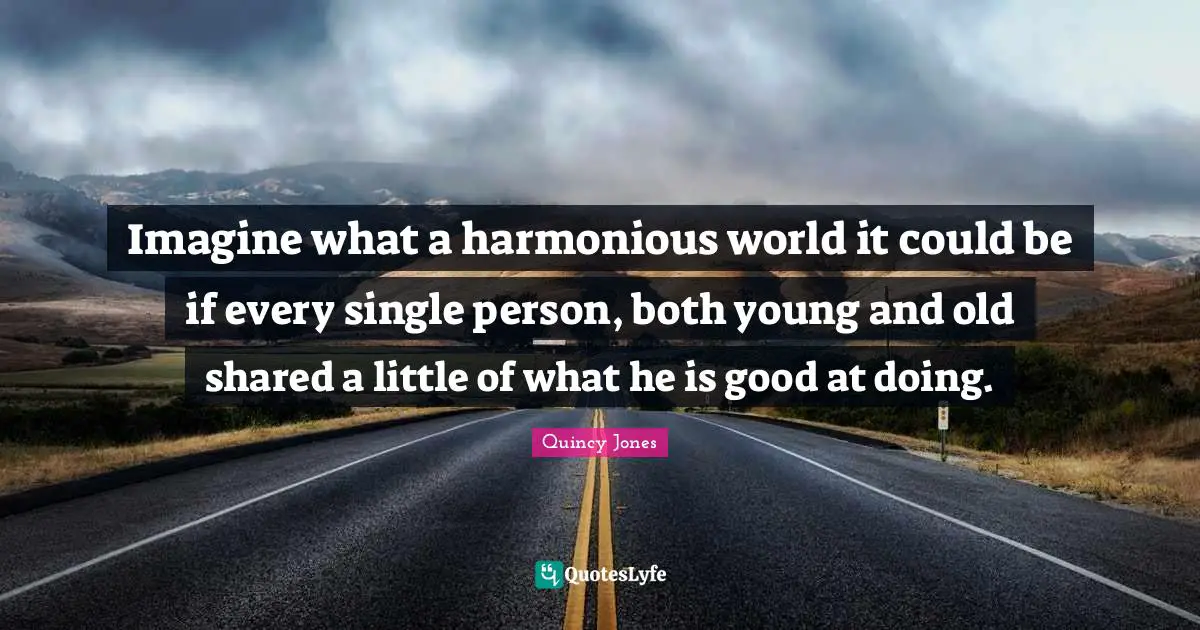 Imagine what a harmonious world it could be if every single person, both young and old shared a little of what he is good at doing.