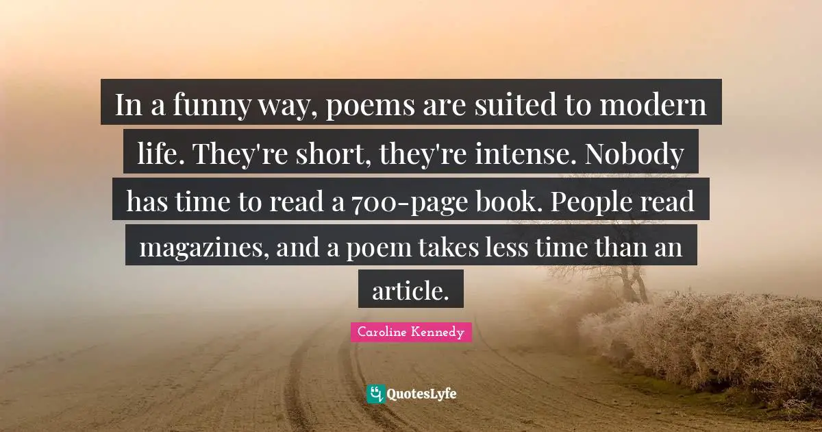 In a funny way, poems are suited to modern life. They're short, they're intense. Nobody has time to read a 700-page book. People read magazines, and a poem takes less time than an article.