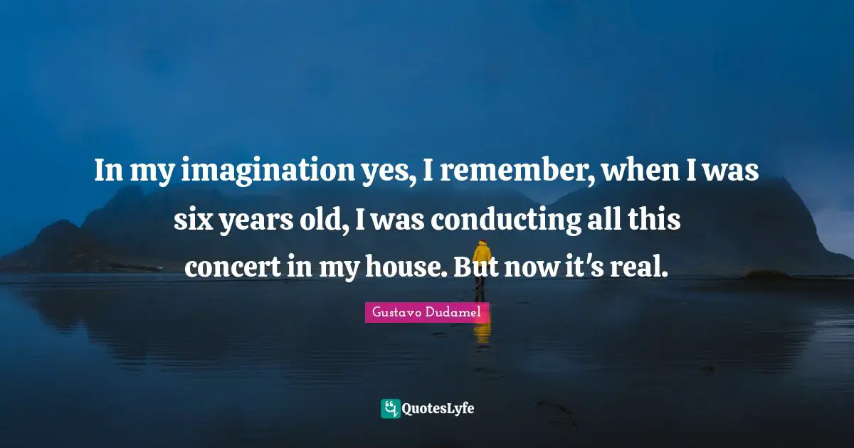 In my imagination yes, I remember, when I was six years old, I was conducting all this concert in my house. But now it's real.