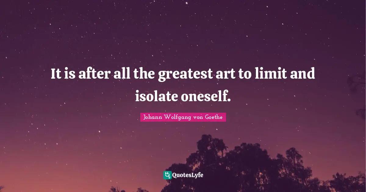 It is after all the greatest art to limit and isolate oneself.