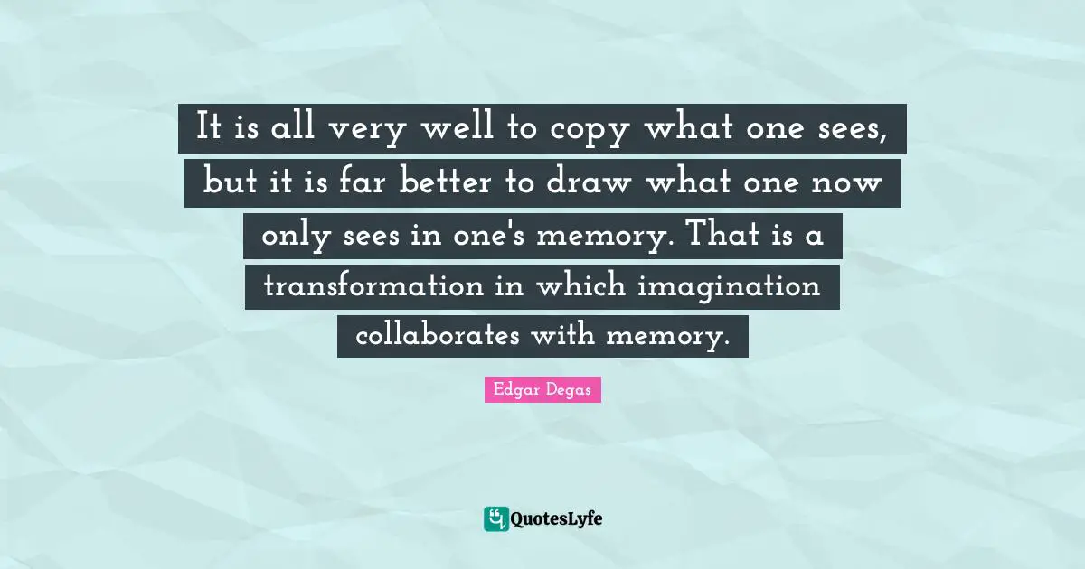 Transformation Quotes: "It is all very well to copy what one sees, but it is far better to draw what one now only sees in one's memory. That is a transformation in which imagination collaborates with memory."