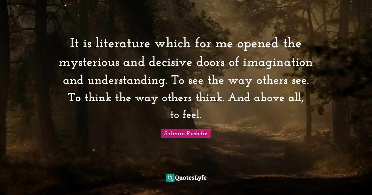 It is literature which for me opened the mysterious and decisive doors of imagination and understanding. To see the way others see. To think the way others think. And above all, to feel.
