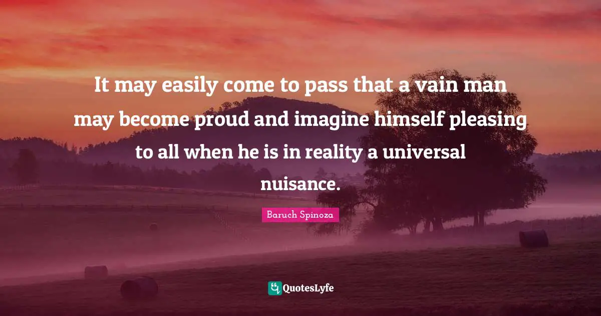 Baruch Spinoza Quotes: "It may easily come to pass that a vain man may become proud and imagine himself pleasing to all when he is in reality a universal nuisance."