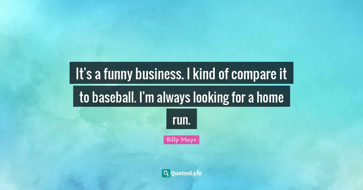 It's a funny business. I kind of compare it to baseball. I'm always looking for a home run.