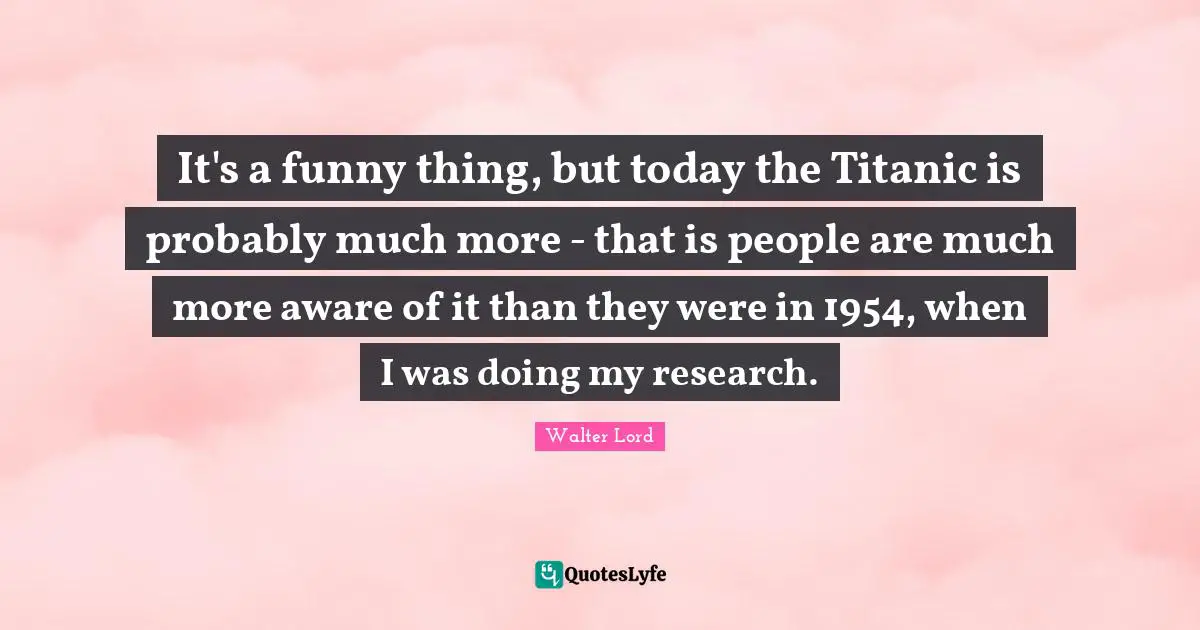 It's a funny thing, but today the Titanic is probably much more - that is people are much more aware of it than they were in 1954, when I was doing my research.