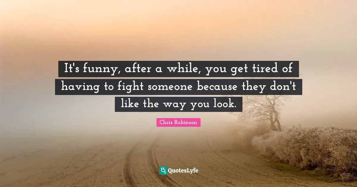 It's funny, after a while, you get tired of having to fight someone because they don't like the way you look.