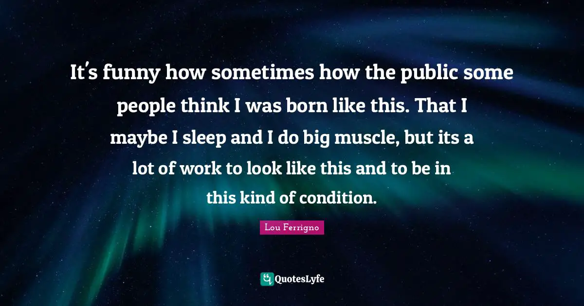 It's funny how sometimes how the public some people think I was born like this. That I maybe I sleep and I do big muscle, but its a lot of work to look like this and to be in this kind of condition.