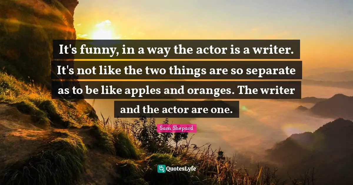 It's funny, in a way the actor is a writer. It's not like the two things are so separate as to be like apples and oranges. The writer and the actor are one.