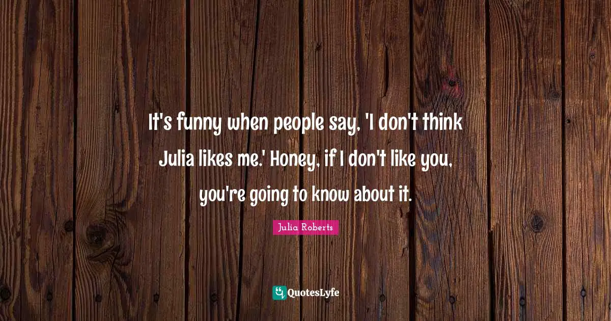 Julia Roberts Quotes: "It's funny when people say, 'I don't think Julia likes me.' Honey, if I don't like you, you're going to know about it."