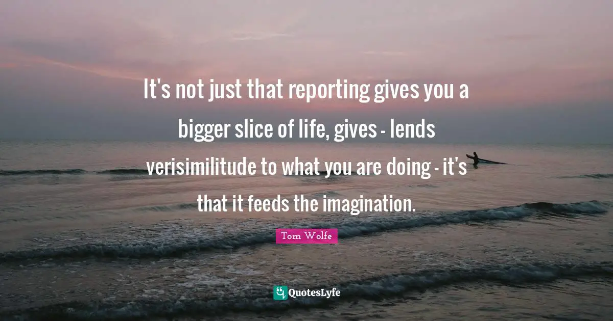 It's not just that reporting gives you a bigger slice of life, gives - lends verisimilitude to what you are doing - it's that it feeds the imagination.