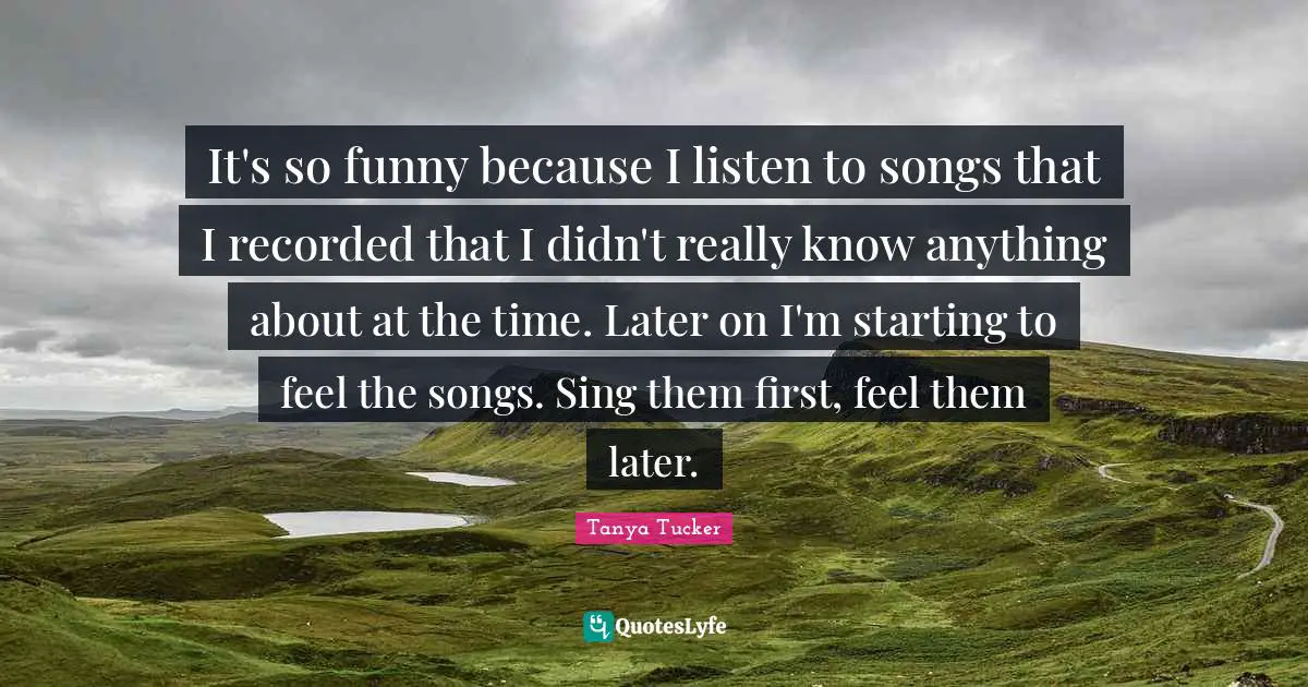 It's so funny because I listen to songs that I recorded that I didn't really know anything about at the time. Later on I'm starting to feel the songs. Sing them first, feel them later.