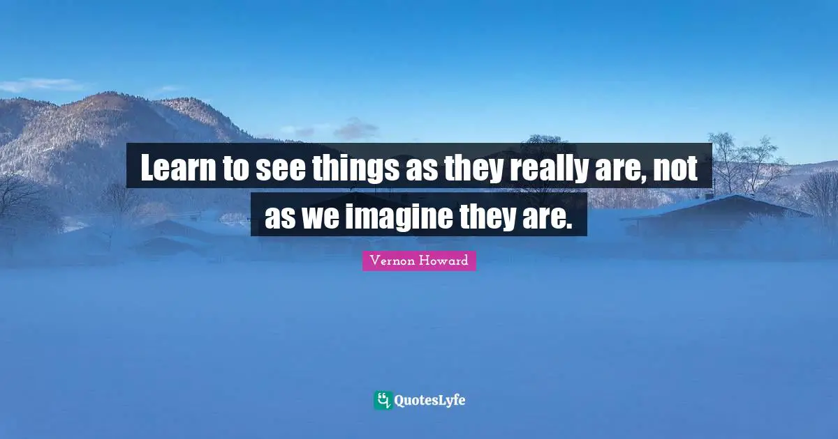 Learn to see things as they really are, not as we imagine they are.