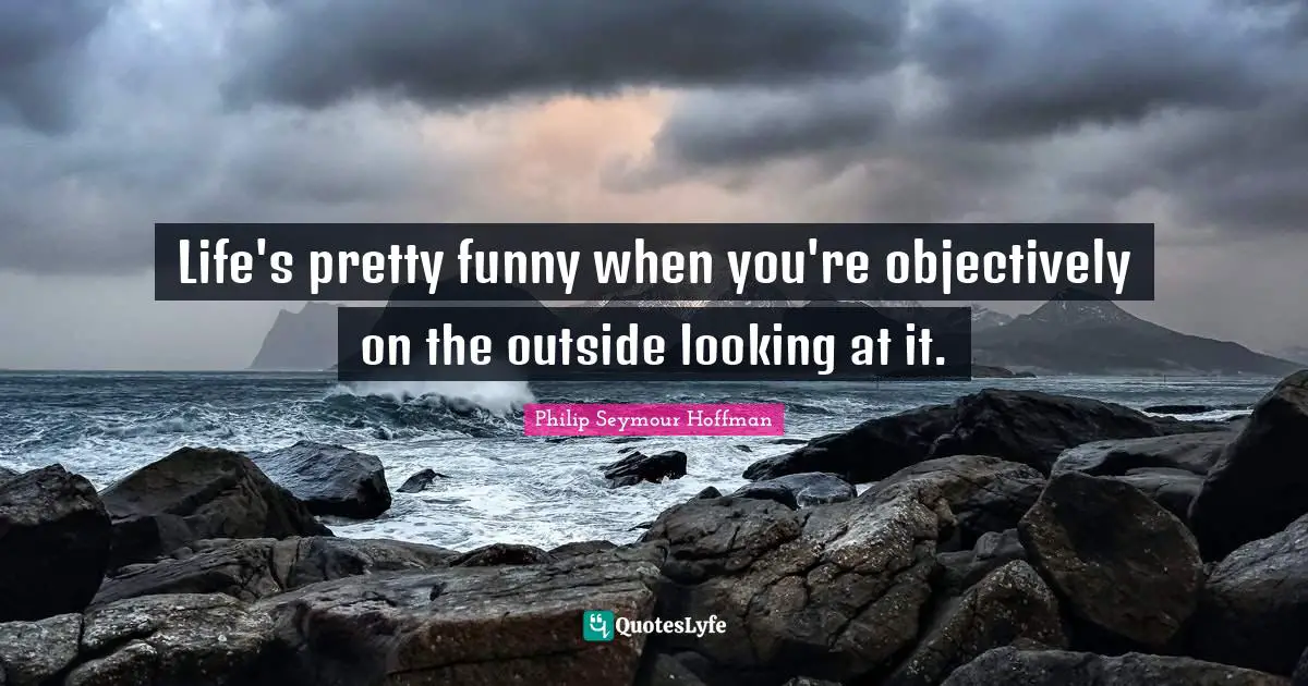 Life's pretty funny when you're objectively on the outside looking at it.