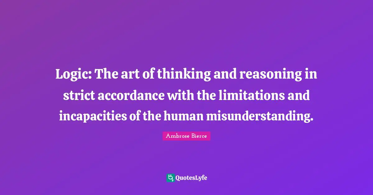 Logic: The art of thinking and reasoning in strict accordance with the limitations and incapacities of the human misunderstanding.