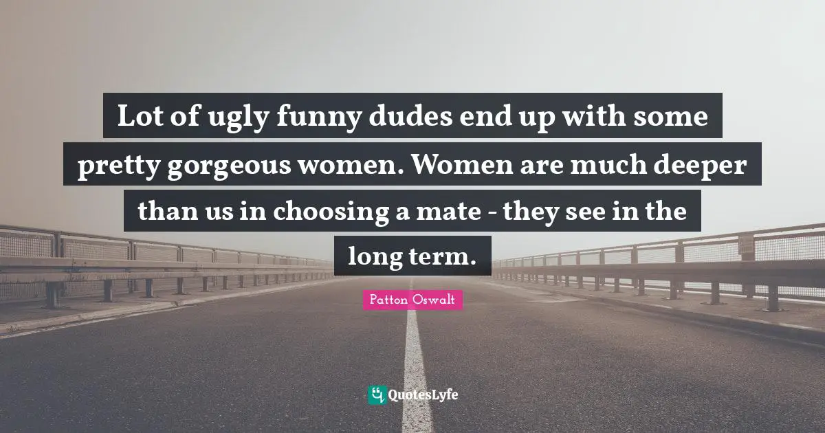 Lot of ugly funny dudes end up with some pretty gorgeous women. Women are much deeper than us in choosing a mate - they see in the long term.