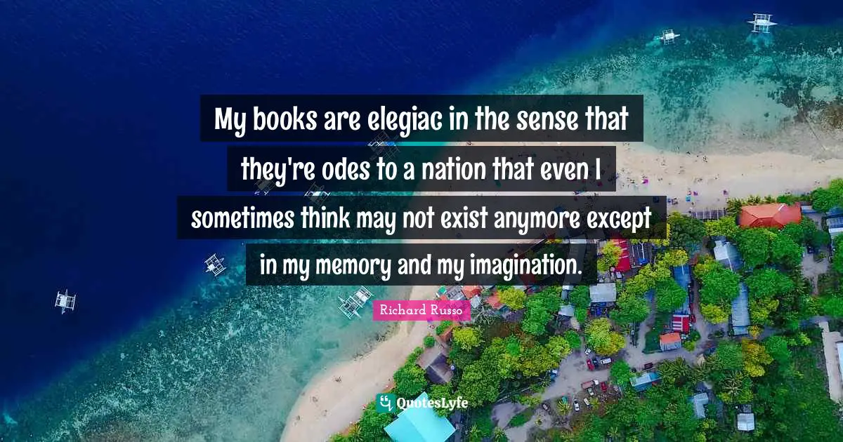 Richard Russo Quotes: "My books are elegiac in the sense that they're odes to a nation that even I sometimes think may not exist anymore except in my memory and my imagination."