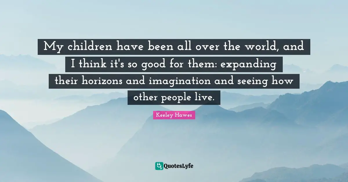 My children have been all over the world, and I think it's so good for them: expanding their horizons and imagination and seeing how other people live.