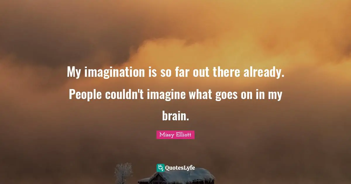 My imagination is so far out there already. People couldn't imagine what goes on in my brain.