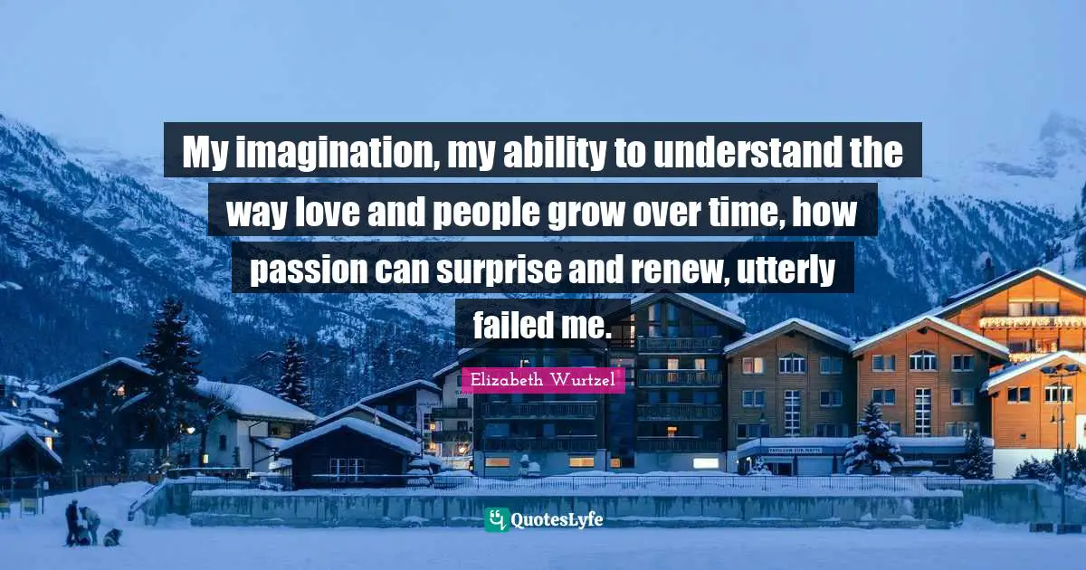 Elizabeth Wurtzel Quotes: "My imagination, my ability to understand the way love and people grow over time, how passion can surprise and renew, utterly failed me."