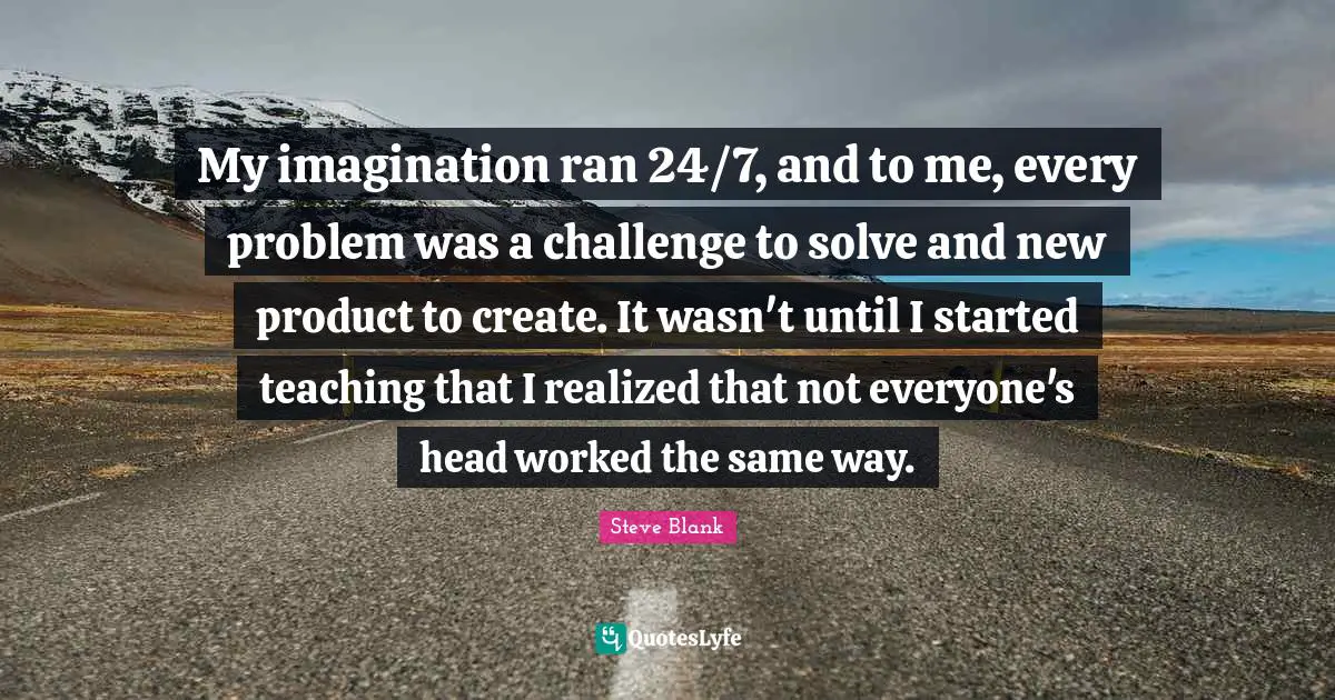 My imagination ran 24/7, and to me, every problem was a challenge to solve and new product to create. It wasn't until I started teaching that I realized that not everyone's head worked the same way.