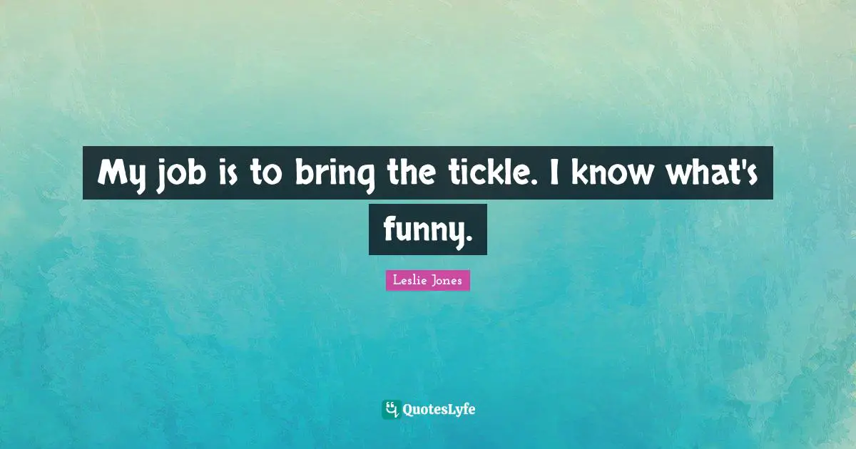 My job is to bring the tickle. I know what's funny.