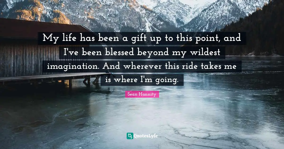 My life has been a gift up to this point, and I've been blessed beyond my wildest imagination. And wherever this ride takes me is where I'm going.