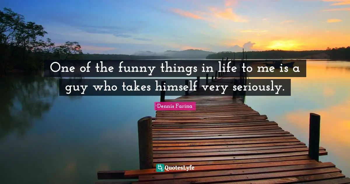 One of the funny things in life to me is a guy who takes himself very seriously.