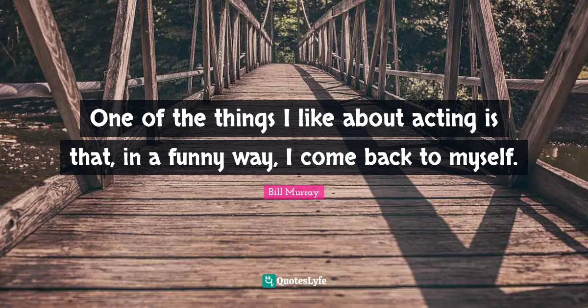 One of the things I like about acting is that, in a funny way, I come back to myself.