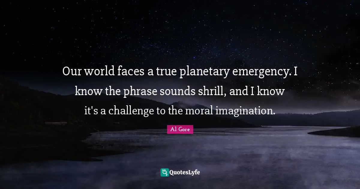 Our world faces a true planetary emergency. I know the phrase sounds shrill, and I know it's a challenge to the moral imagination.