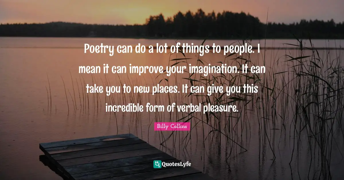 Poetry can do a lot of things to people. I mean it can improve your imagination. It can take you to new places. It can give you this incredible form of verbal pleasure.