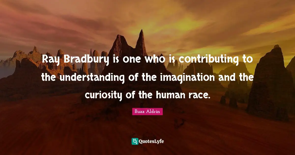 Ray Bradbury is one who is contributing to the understanding of the imagination and the curiosity of the human race.