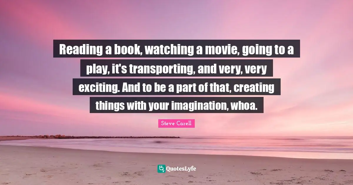 Reading a book, watching a movie, going to a play, it's transporting, and very, very exciting. And to be a part of that, creating things with your imagination, whoa.