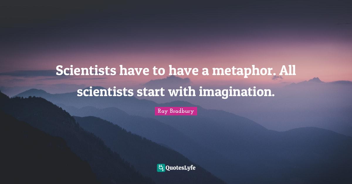 Scientists have to have a metaphor. All scientists start with imagination.