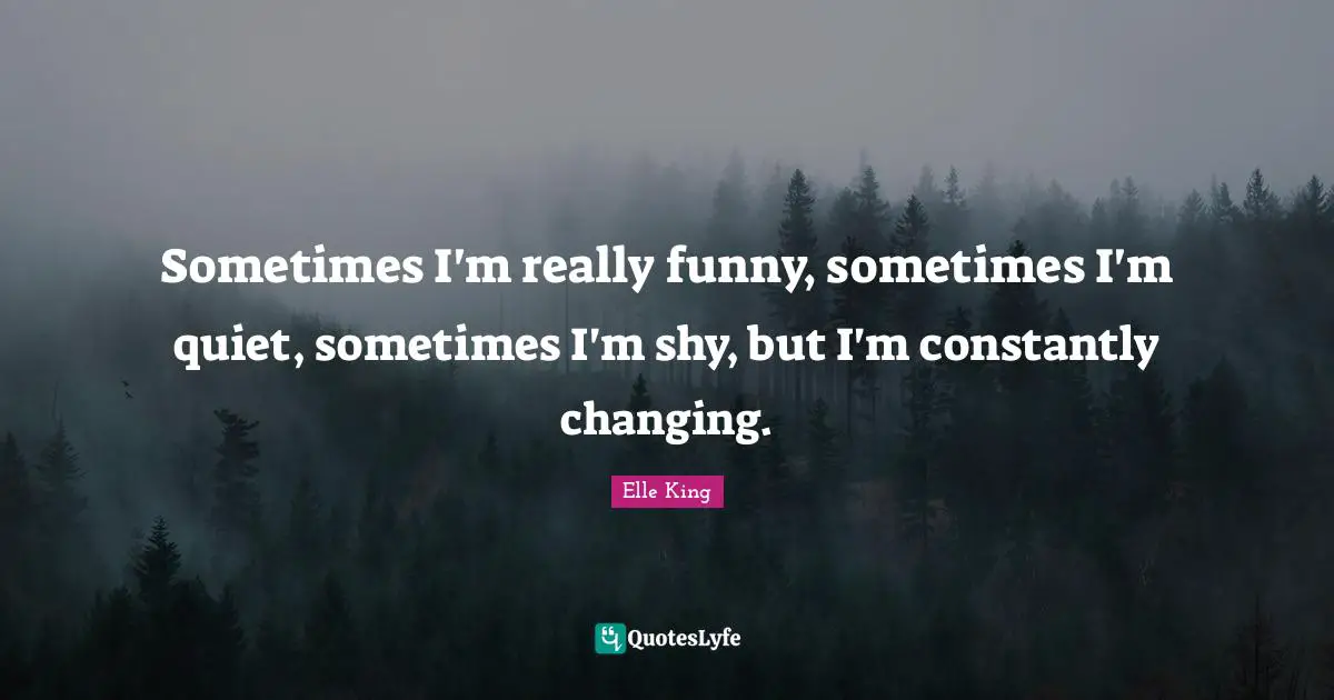Sometimes I'm really funny, sometimes I'm quiet, sometimes I'm shy, but I'm constantly changing.