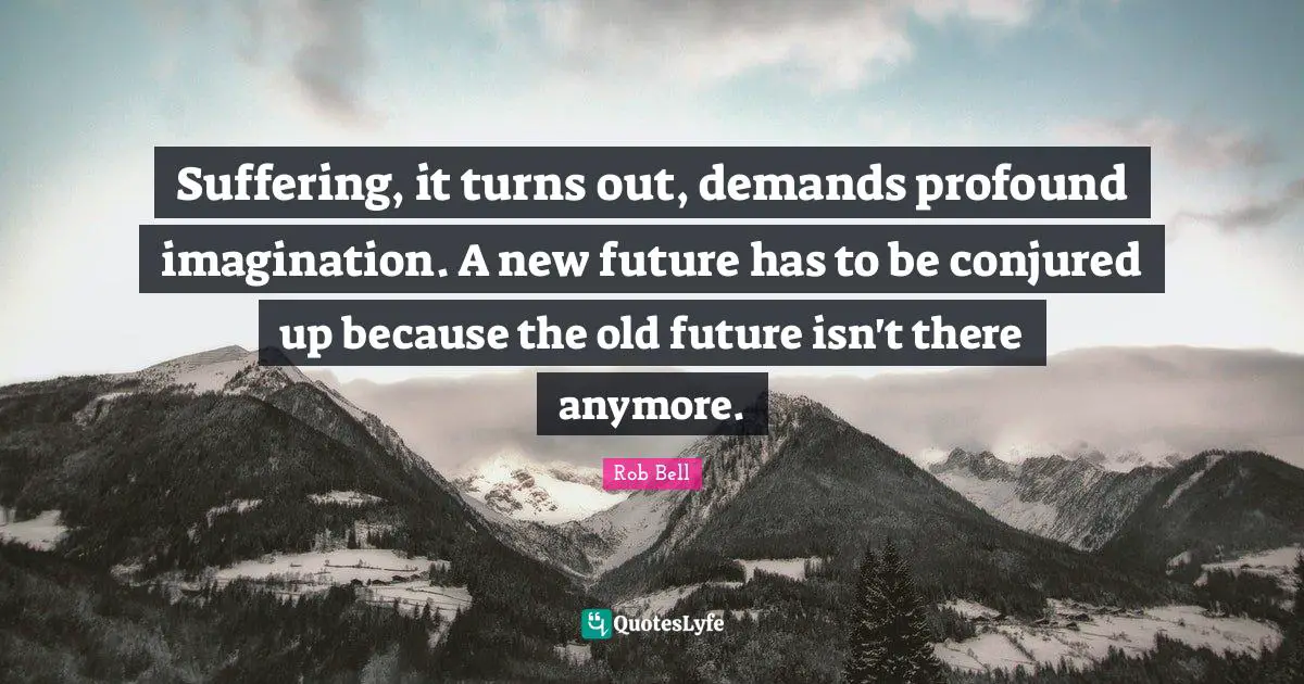 Suffering, it turns out, demands profound imagination. A new future has to be conjured up because the old future isn't there anymore.
