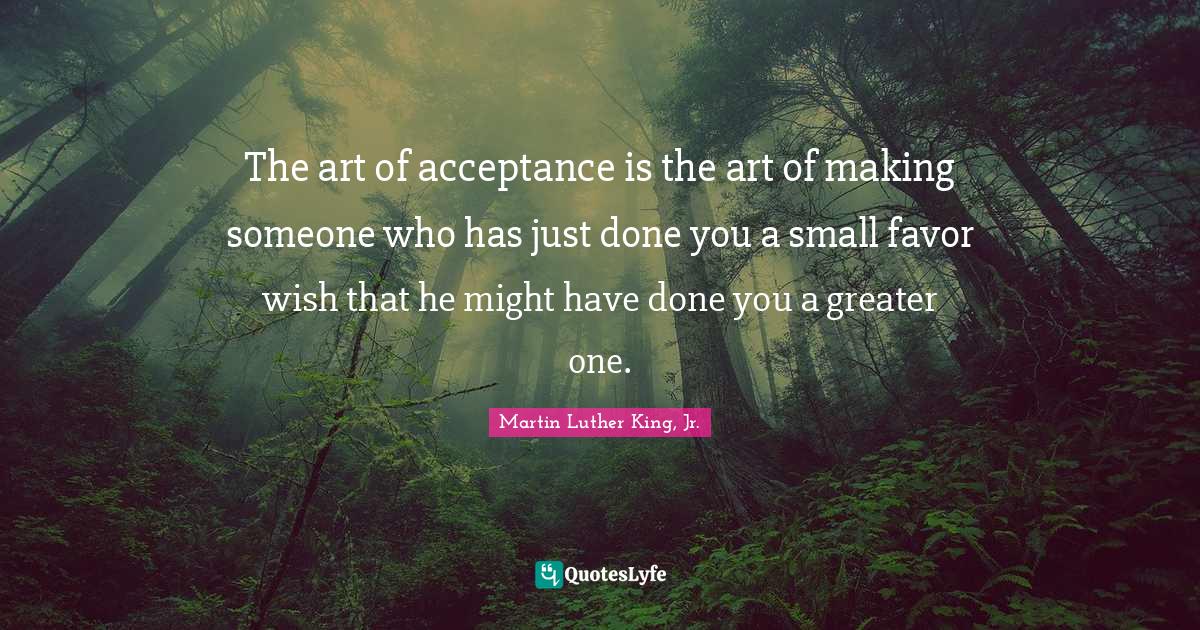 The art of acceptance is the art of making someone who has just done you a small favor wish that he might have done you a greater one.