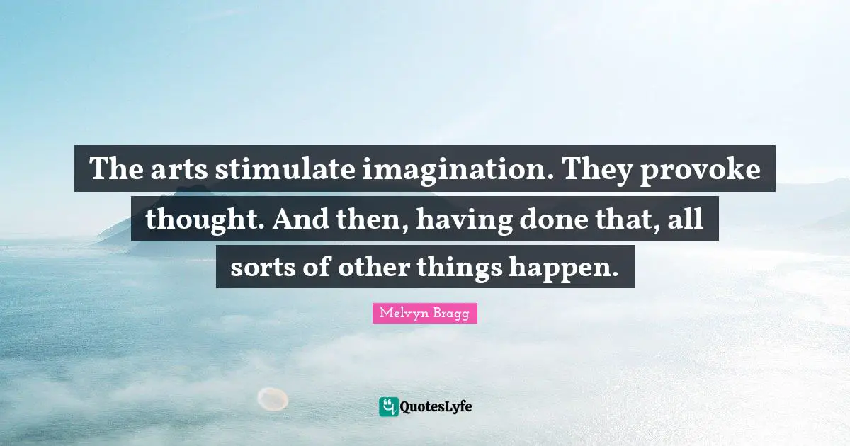 The arts stimulate imagination. They provoke thought. And then, having done that, all sorts of other things happen.