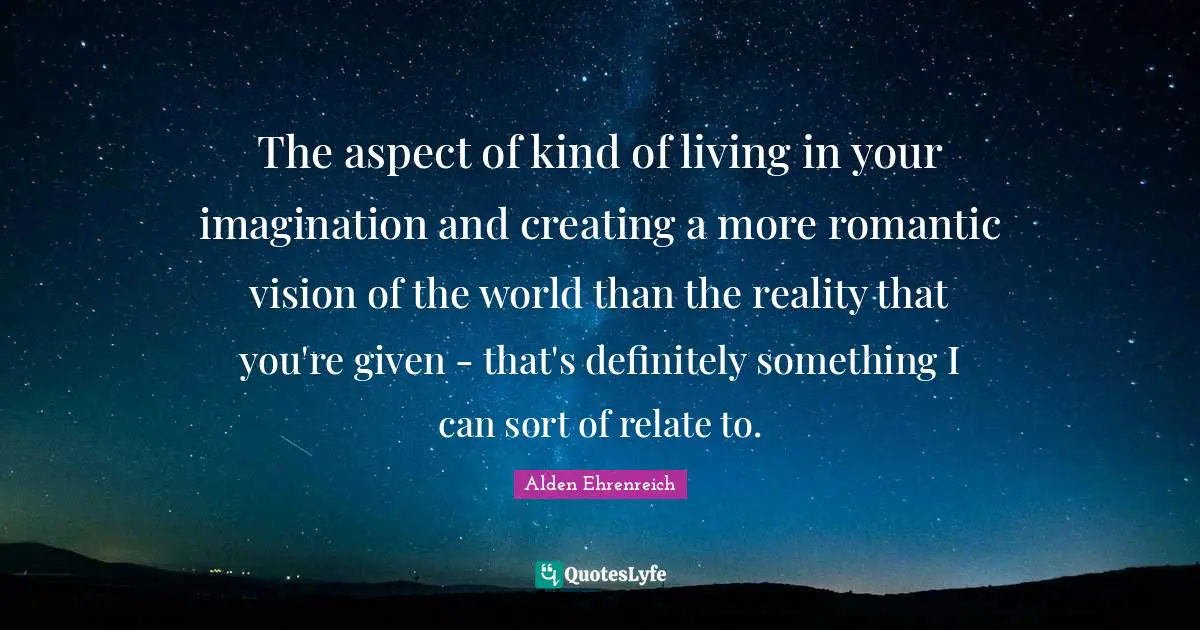 The aspect of kind of living in your imagination and creating a more romantic vision of the world than the reality that you're given - that's definitely something I can sort of relate to.