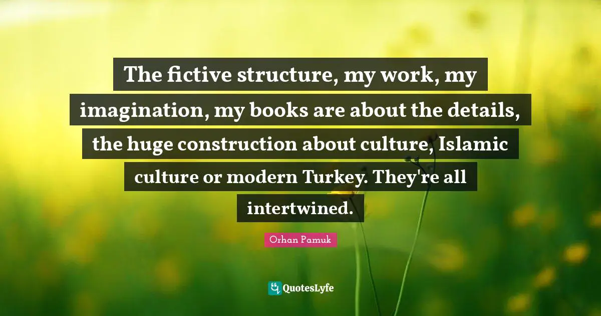 The fictive structure, my work, my imagination, my books are about the details, the huge construction about culture, Islamic culture or modern Turkey. They're all intertwined.