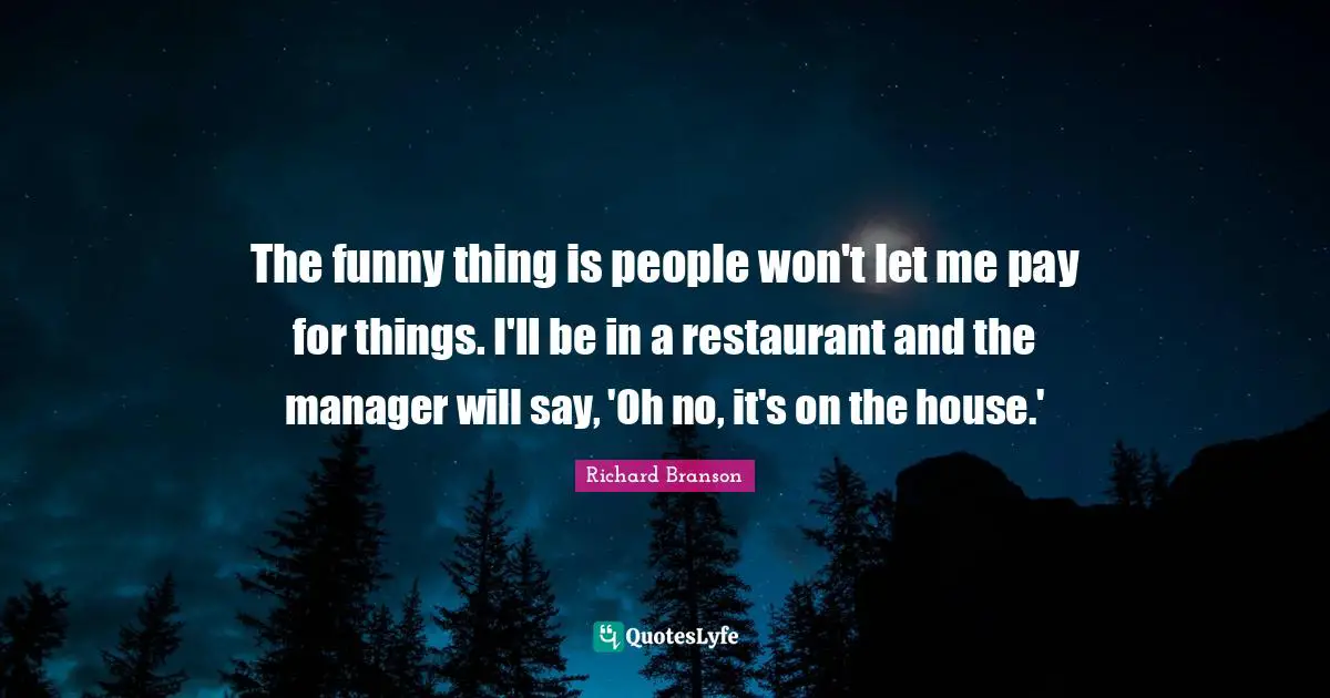 The funny thing is people won't let me pay for things. I'll be in a restaurant and the manager will say, 'Oh no, it's on the house.'