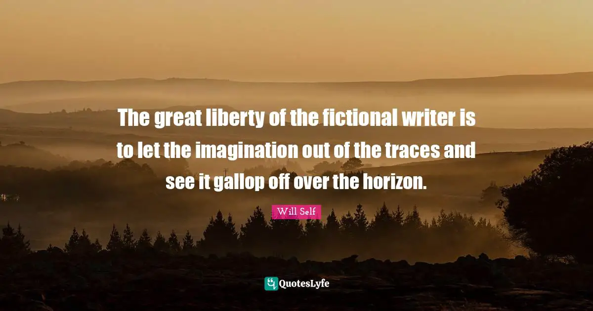 The great liberty of the fictional writer is to let the imagination out of the traces and see it gallop off over the horizon.