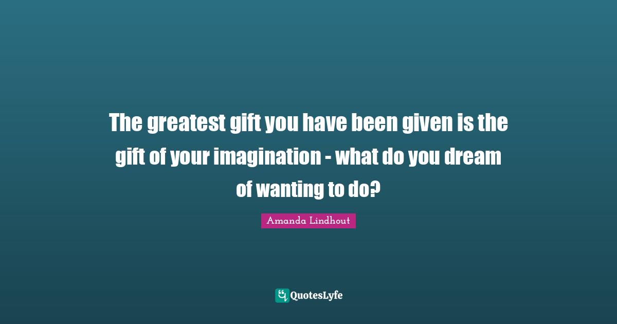 The greatest gift you have been given is the gift of your imagination - what do you dream of wanting to do?