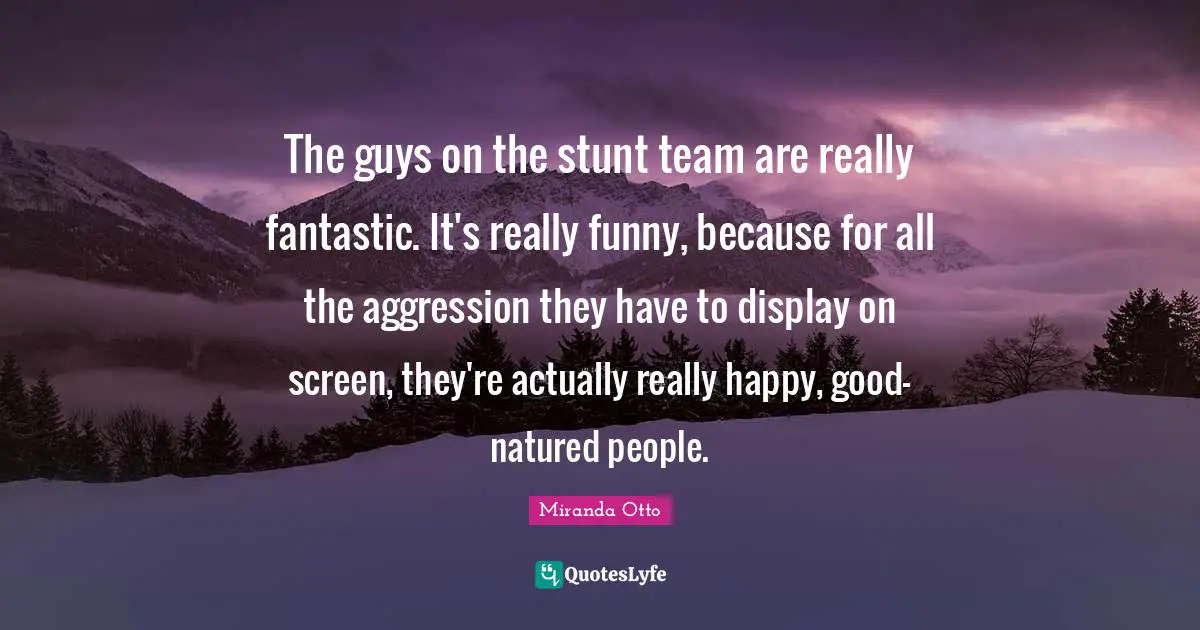 The guys on the stunt team are really fantastic. It's really funny, because for all the aggression they have to display on screen, they're actually really happy, good- natured people.