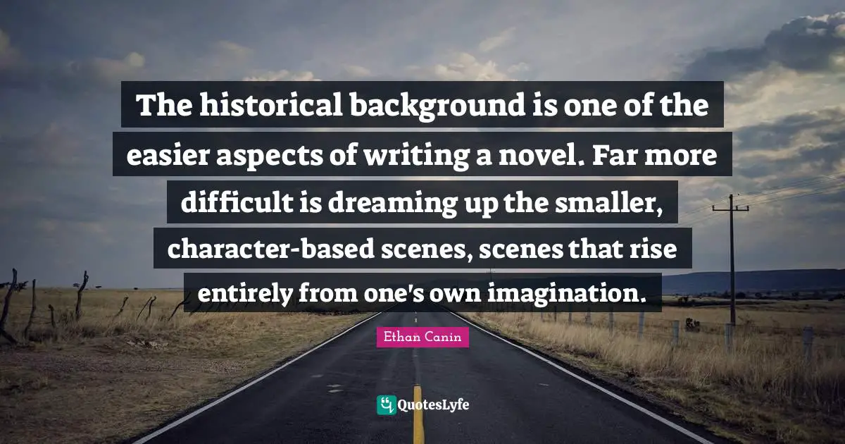 The historical background is one of the easier aspects of writing a novel. Far more difficult is dreaming up the smaller, character-based scenes, scenes that rise entirely from one's own imagination.