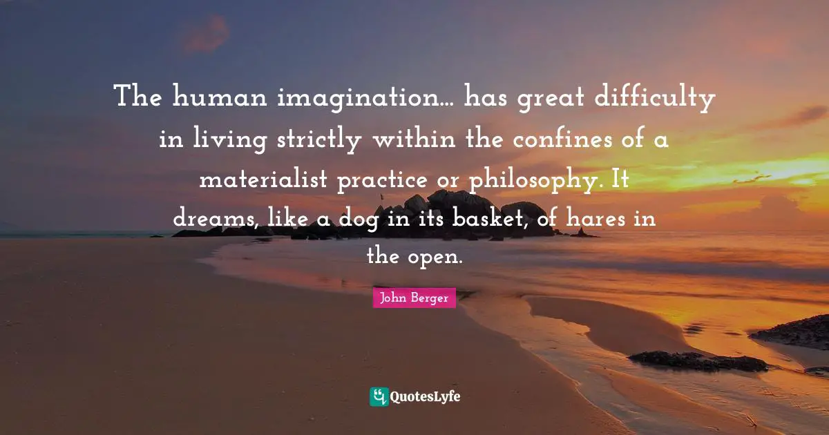 John Berger Quotes: "The human imagination... has great difficulty in living strictly within the confines of a materialist practice or philosophy. It dreams, like a dog in its basket, of hares in the open."