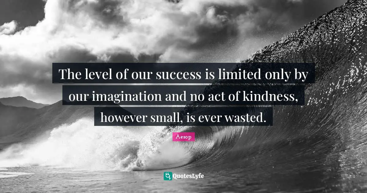 The level of our success is limited only by our imagination and no act of kindness, however small, is ever wasted.